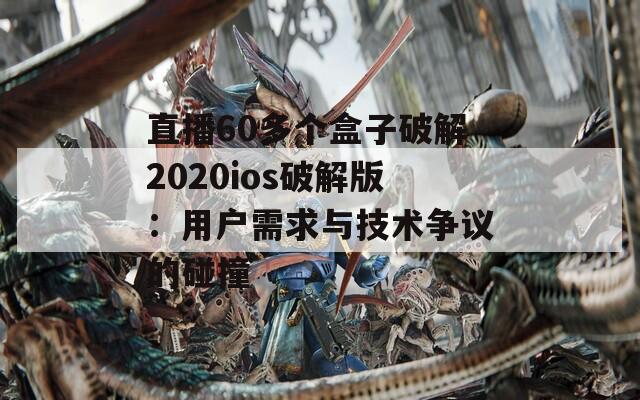 直播60多个盒子破解2020ios破解版：用户需求与技术争议的碰撞