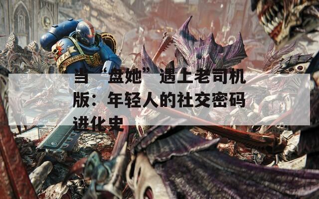 当“盘她”遇上老司机版：年轻人的社交密码进化史