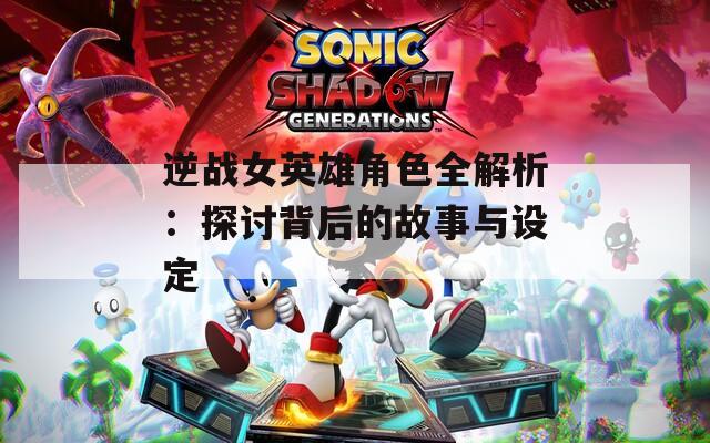 逆战女英雄角色全解析：探讨背后的故事与设定