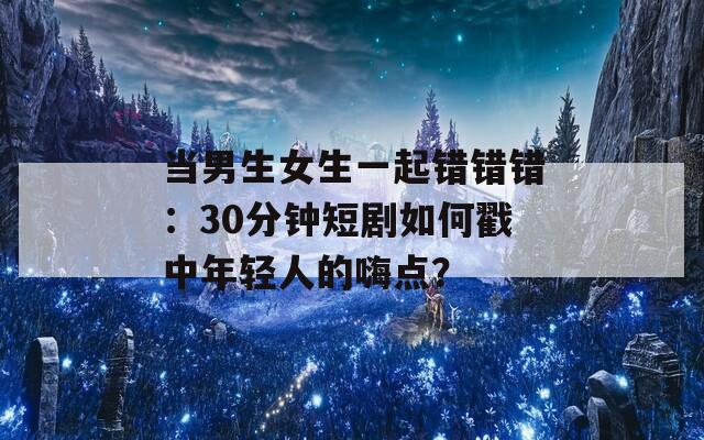 当男生女生一起错错错：30分钟短剧如何戳中年轻人的嗨点？