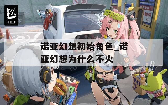 诺亚幻想初始角色_诺亚幻想为什么不火