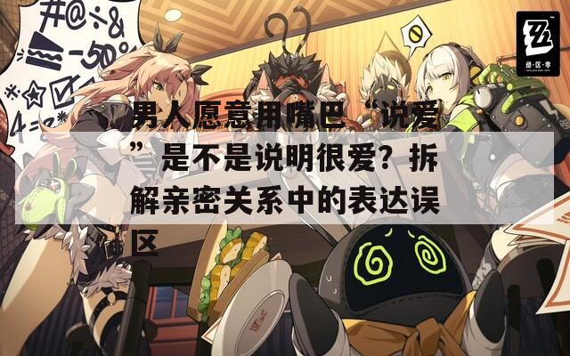 男人愿意用嘴巴“说爱”是不是说明很爱？拆解亲密关系中的表达误区