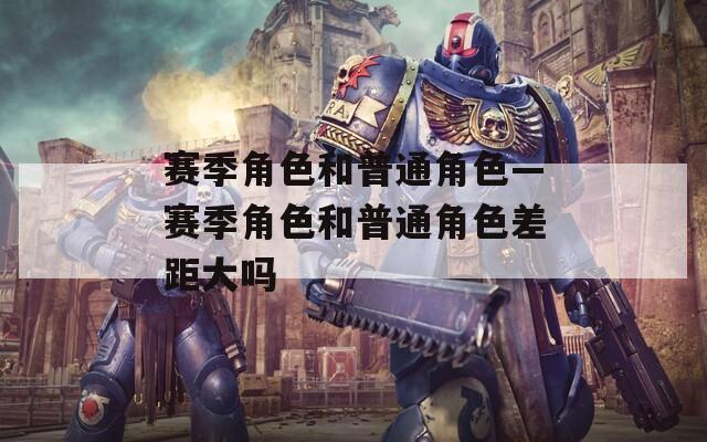 赛季角色和普通角色—赛季角色和普通角色差距大吗