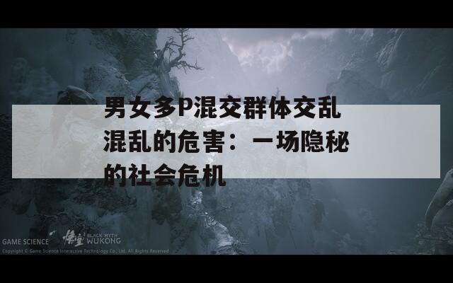 男女多P混交群体交乱混乱的危害：一场隐秘的社会危机