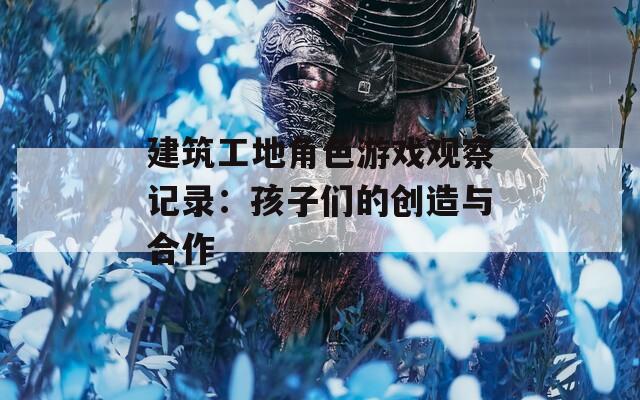 建筑工地角色游戏观察记录：孩子们的创造与合作