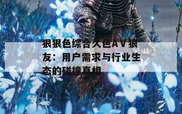 狠狠色综合久色AⅤ狼友：用户需求与行业生态的碰撞真相