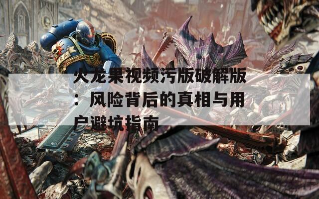 火龙果视频污版破解版：风险背后的真相与用户避坑指南