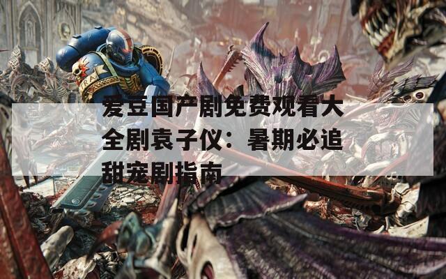 爱豆国产剧免费观看大全剧袁子仪：暑期必追甜宠剧指南