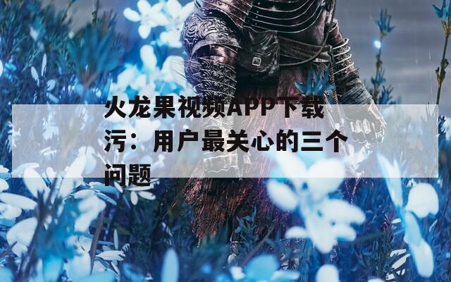 火龙果视频APP下载污：用户最关心的三个问题