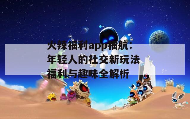 火辣福利app福航：年轻人的社交新玩法 福利与趣味全解析