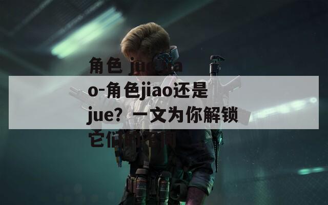 角色 jue jiao-角色jiao还是jue？一文为你解锁它们的不同