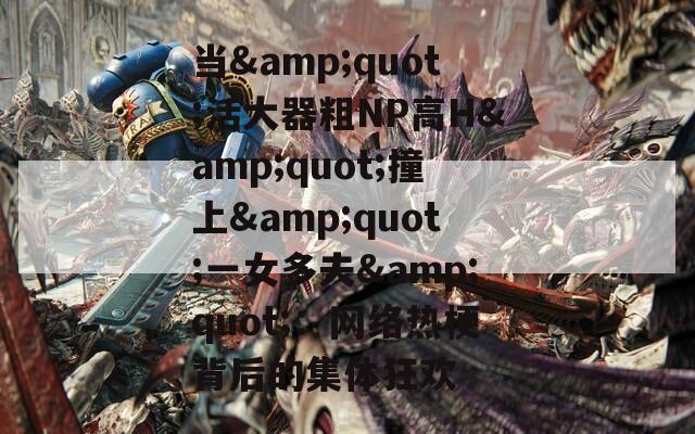 当&quot;活大器粗NP高H&quot;撞上&quot;一女多夫&quot;：网络热梗背后的集体狂欢