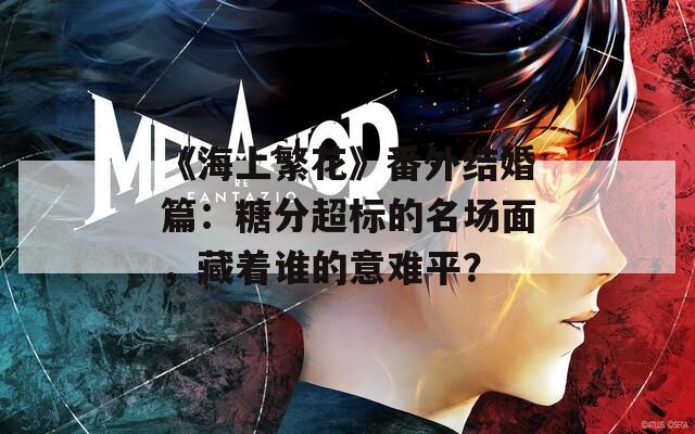 《海上繁花》番外结婚篇：糖分超标的名场面，藏着谁的意难平？