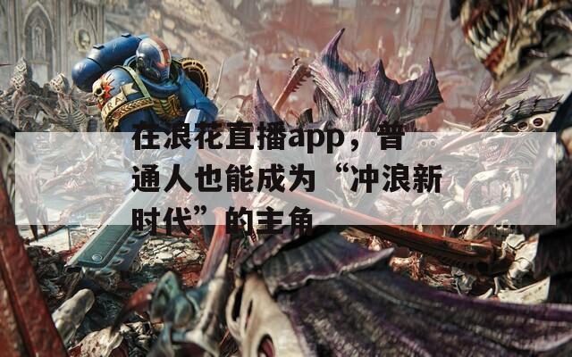 在浪花直播app，普通人也能成为“冲浪新时代”的主角