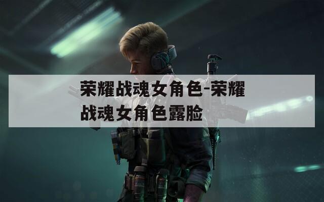荣耀战魂女角色-荣耀战魂女角色露脸