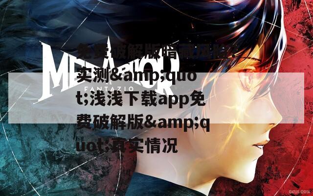 免费破解版暗藏风险？实测&quot;浅浅下载app免费破解版&quot;真实情况