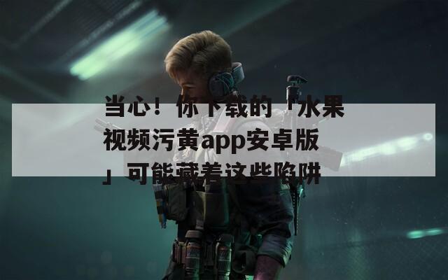 当心！你下载的「水果视频污黄app安卓版」可能藏着这些陷阱