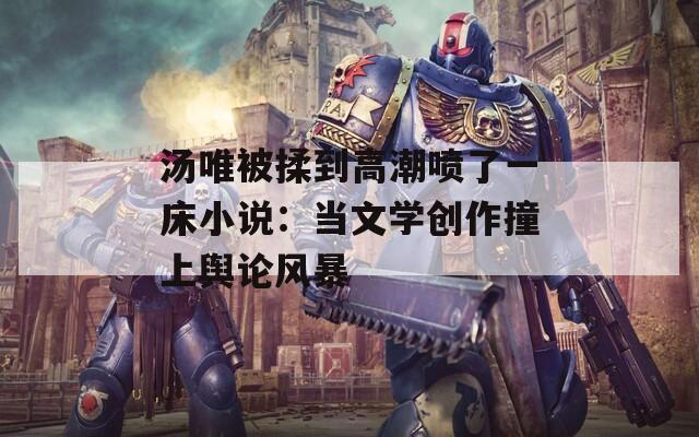 汤唯被揉到高潮喷了一床小说：当文学创作撞上舆论风暴