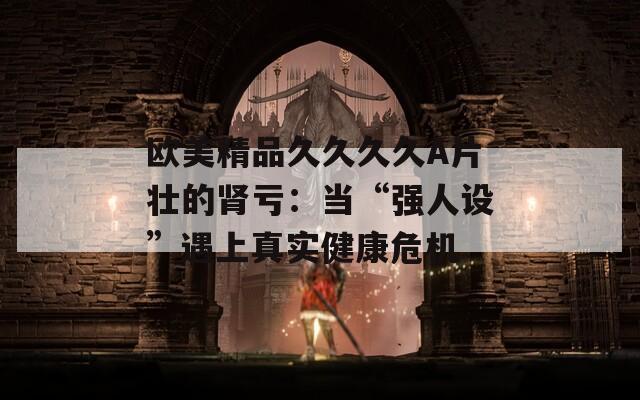 欧美精品久久久久A片壮的肾亏：当“强人设”遇上真实健康危机