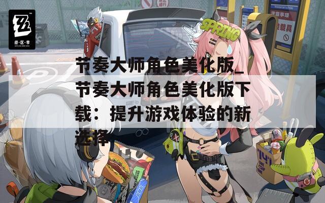 节奏大师角色美化版_节奏大师角色美化版下载：提升游戏体验的新选择