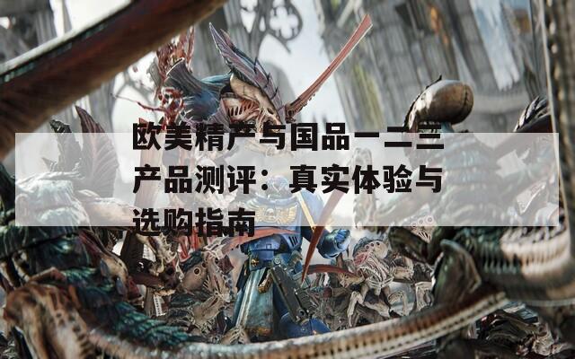 欧美精产与国品一二三产品测评：真实体验与选购指南