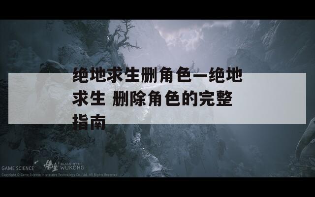 绝地求生删角色—绝地求生 删除角色的完整指南