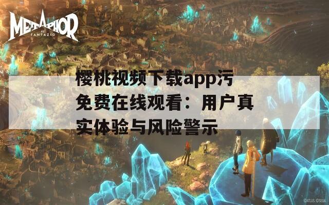 樱桃视频下载app污免费在线观看：用户真实体验与风险警示