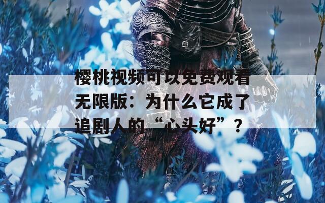 樱桃视频可以免费观看无限版：为什么它成了追剧人的“心头好”？