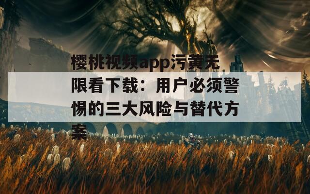 樱桃视频app污黄无限看下载：用户必须警惕的三大风险与替代方案