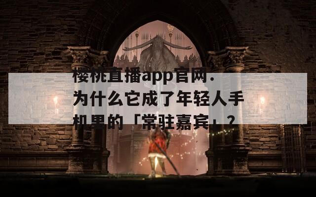 樱桃直播app官网：为什么它成了年轻人手机里的「常驻嘉宾」？