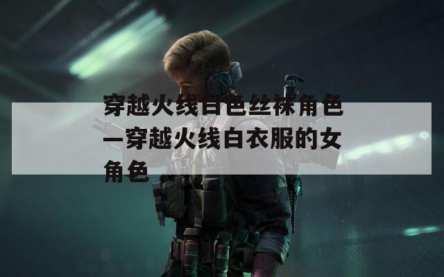 穿越火线白色丝袜角色—穿越火线白衣服的女角色