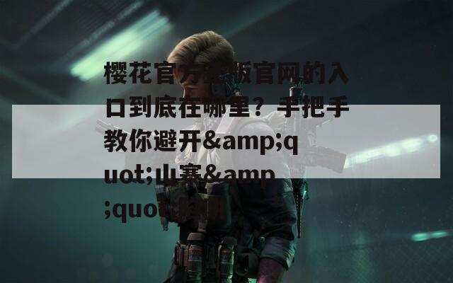 樱花官方正版官网的入口到底在哪里？手把手教你避开&quot;山寨&quot;陷阱