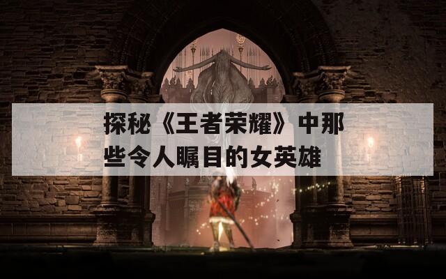 探秘《王者荣耀》中那些令人瞩目的女英雄
