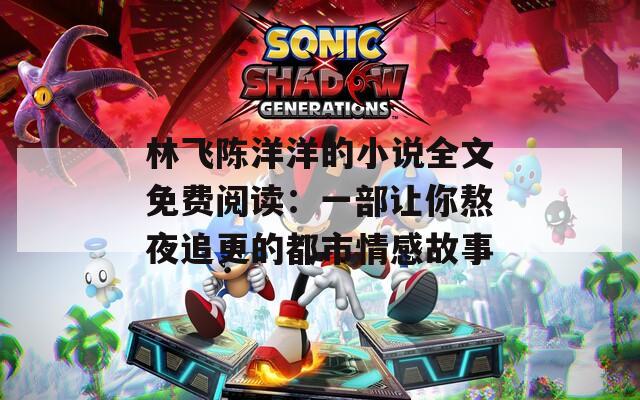 林飞陈洋洋的小说全文免费阅读：一部让你熬夜追更的都市情感故事