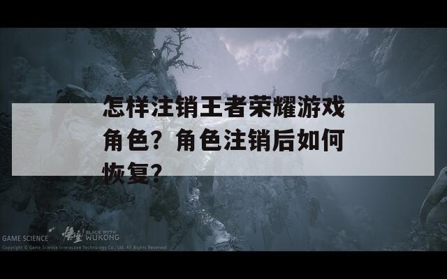 怎样注销王者荣耀游戏角色？角色注销后如何恢复？