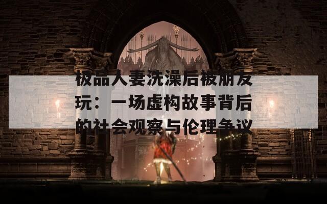 极品人妻洗澡后被朋友玩：一场虚构故事背后的社会观察与伦理争议