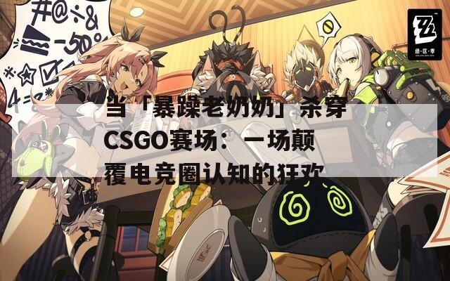 当「暴躁老奶奶」杀穿CSGO赛场：一场颠覆电竞圈认知的狂欢