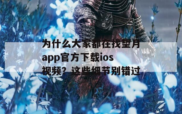 为什么大家都在找望月app官方下载ios视频？这些细节别错过