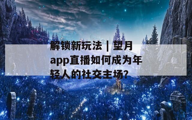 解锁新玩法 | 望月app直播如何成为年轻人的社交主场？