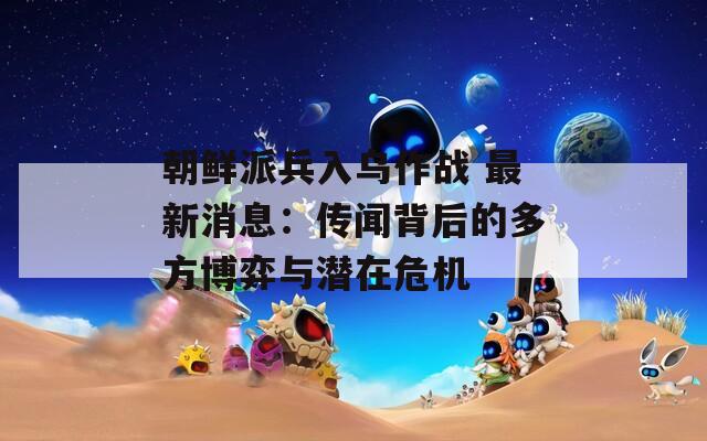 朝鲜派兵入乌作战 最新消息：传闻背后的多方博弈与潜在危机