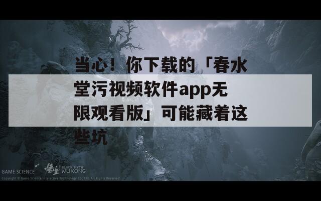 当心！你下载的「春水堂污视频软件app无限观看版」可能藏着这些坑
