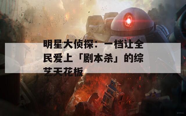 明星大侦探：一档让全民爱上「剧本杀」的综艺天花板