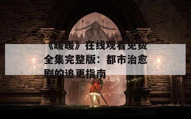 《暖暖》在线观看免费全集完整版：都市治愈剧的追更指南