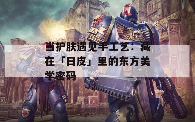 当护肤遇见手工艺：藏在「日皮」里的东方美学密码