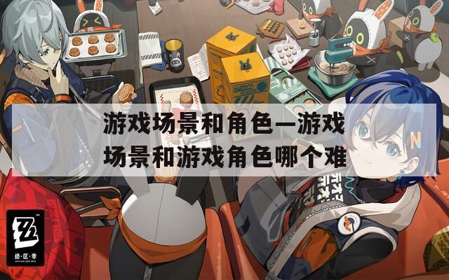 游戏场景和角色—游戏场景和游戏角色哪个难