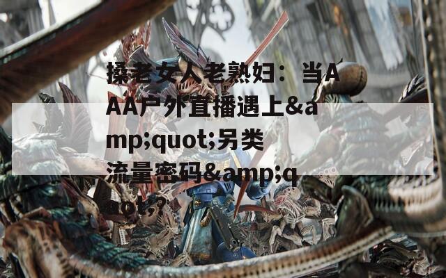 搡老女人老熟妇：当AAA户外直播遇上&quot;另类流量密码&quot;？