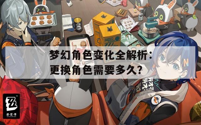 梦幻角色变化全解析：更换角色需要多久？