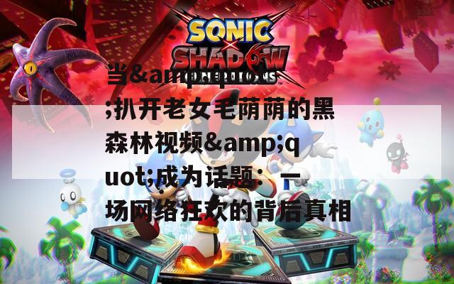 当&quot;扒开老女毛荫荫的黑森林视频&quot;成为话题：一场网络狂欢的背后真相