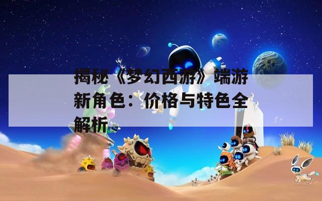 揭秘《梦幻西游》端游新角色：价格与特色全解析
