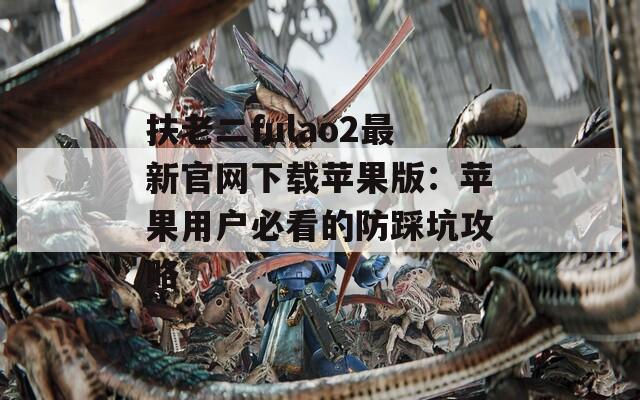 扶老二fulao2最新官网下载苹果版：苹果用户必看的防踩坑攻略